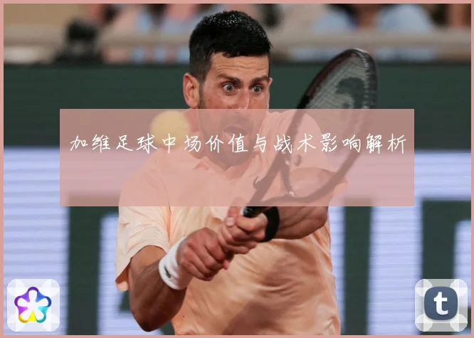 加维足球中场价值与战术影响解析