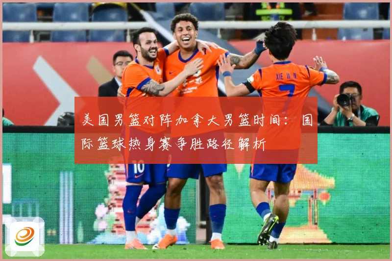 美国男篮对阵加拿大男篮时间：国际篮球热身赛争胜路径解析