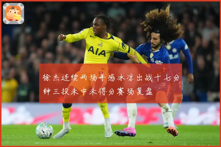 徐杰连续两场手感冰凉出战十七分钟三投未中未得分赛场复盘