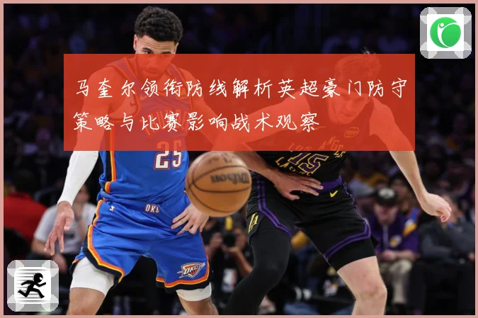 马奎尔领衔防线解析英超豪门防守策略与比赛影响战术观察