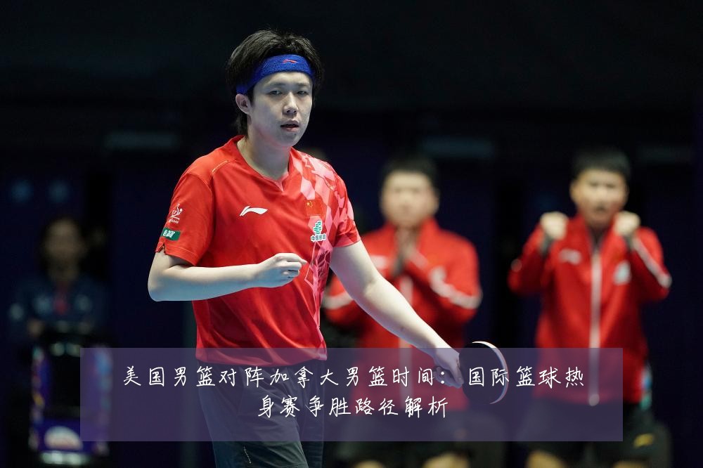 美国男篮对阵加拿大男篮时间：国际篮球热身赛争胜路径解析